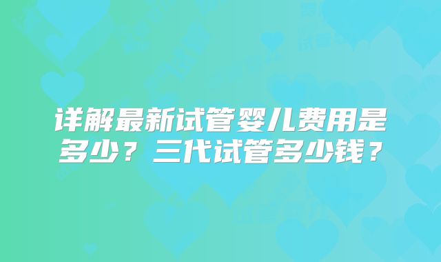 详解最新试管婴儿费用是多少?三代试管多少钱?