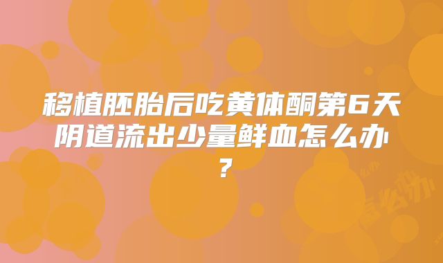 移植胚胎后吃黄体酮第6天阴道流出少量鲜血怎么办？