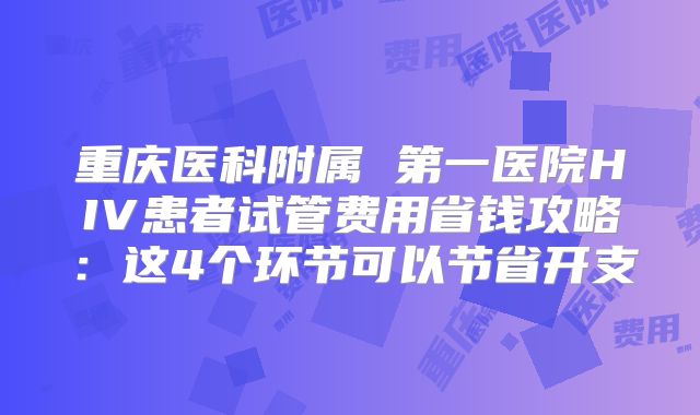 重庆医科附属 第一医院HIV患者试管费用省钱攻略:这4个环节可以节省开支