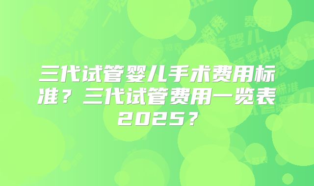 三代试管婴儿手术费用标准？三代试管费用一览表2025？