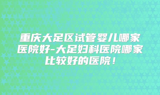 重庆大足区试管婴儿哪家医院好-大足妇科医院哪家比较好的医院！