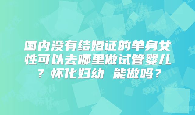国内没有结婚证的单身女性可以去哪里做试管婴儿?怀化妇幼 能做吗?