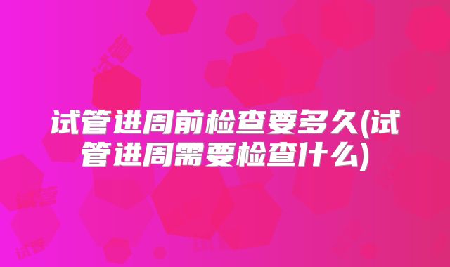试管进周前检查要多久(试管进周需要检查什么)