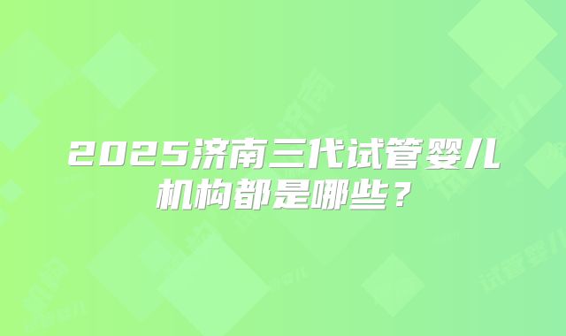 2025济南三代试管婴儿机构都是哪些？