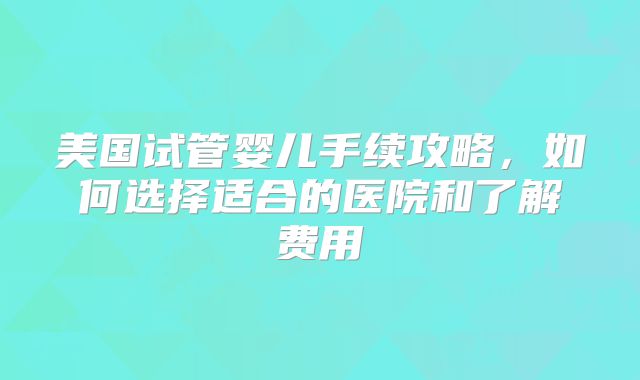 美国试管婴儿手续攻略，如何选择适合的医院和了解费用