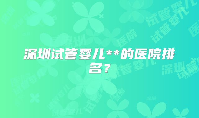 深圳试管婴儿**的医院排名?