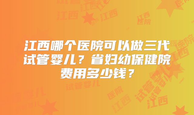 江西哪个医院可以做三代试管婴儿?省妇幼保健院费用多少钱?