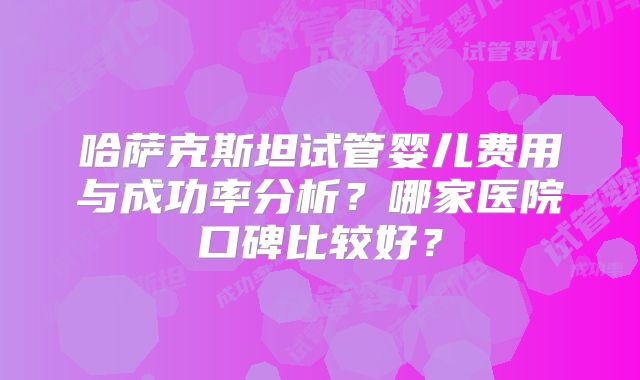 哈萨克斯坦试管婴儿费用与成功率分析?哪家医院口碑比较好?