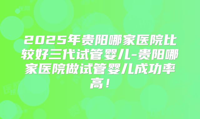 2025年贵阳哪家医院比较好三代试管婴儿-贵阳哪家医院做试管婴儿成功率高！