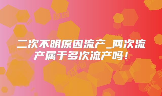 二次不明原因流产_两次流产属于多次流产吗！