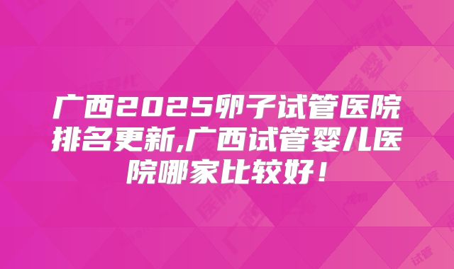广西2025卵子试管医院排名更新,广西试管婴儿医院哪家比较好！