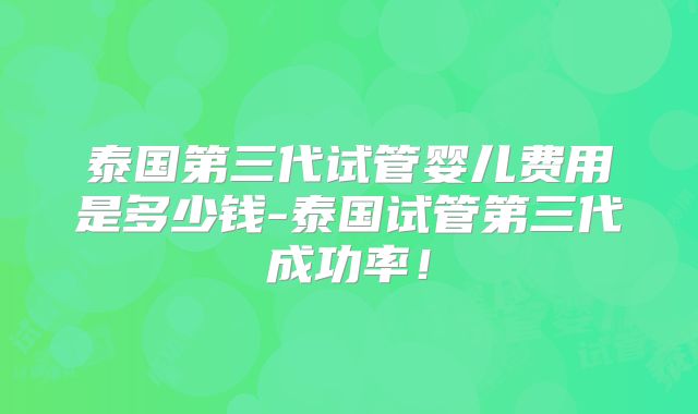 泰国第三代试管婴儿费用是多少钱-泰国试管第三代成功率！