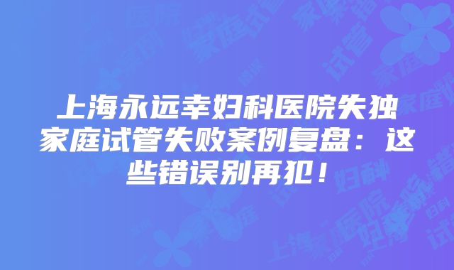 上海永远幸妇科医院失独家庭试管失败案例复盘：这些错误别再犯！