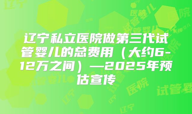 辽宁私立医院做第三代试管婴儿的总费用（大约6-12万之间）—2025年预估宣传