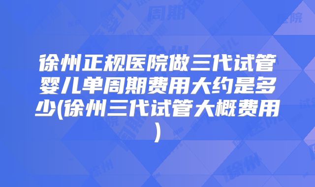 徐州正规医院做三代试管婴儿单周期费用大约是多少(徐州三代试管大概费用)