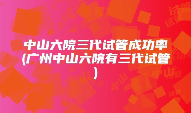 中山六院三代试管成功率(广州中山六院有三代试管)