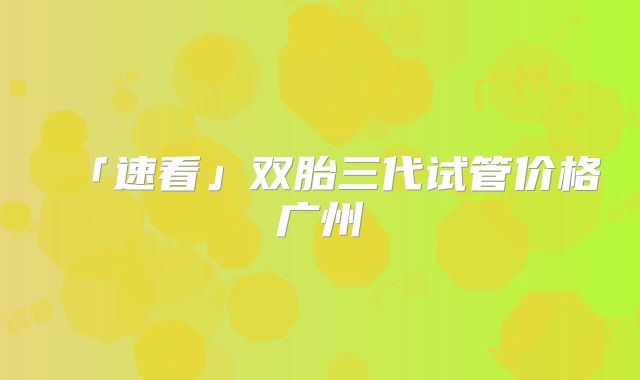 「速看」双胎三代试管价格广州