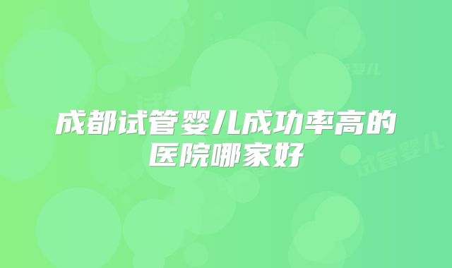 成都试管婴儿成功率高的医院哪家好