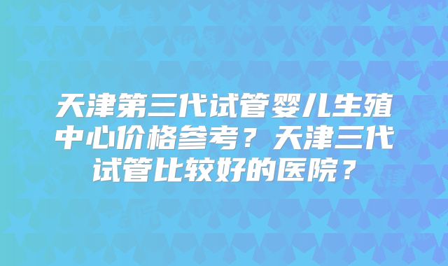 天津第三代试管婴儿生殖中心价格参考?天津三代试管比较好的医院?