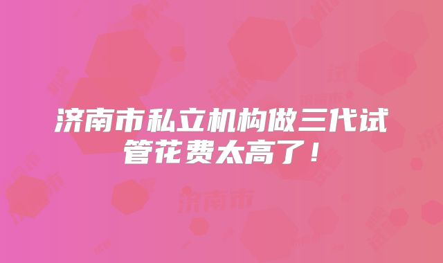 济南市私立机构做三代试管花费太高了！