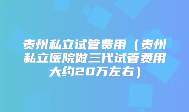 贵州私立试管费用（贵州私立医院做三代试管费用大约20万左右）