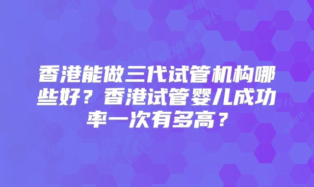香港能做三代试管机构哪些好？香港试管婴儿成功率一次有多高？