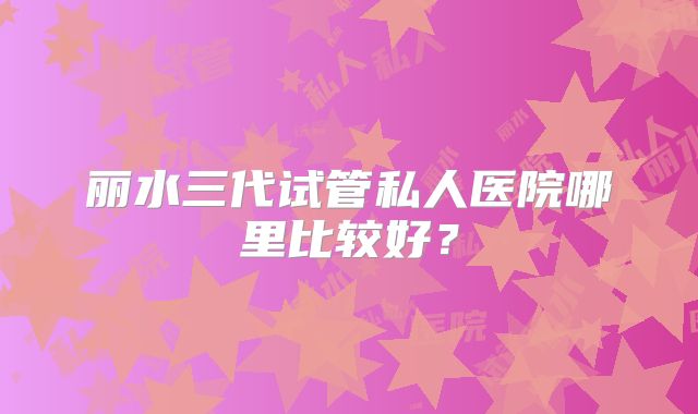 丽水三代试管私人医院哪里比较好？