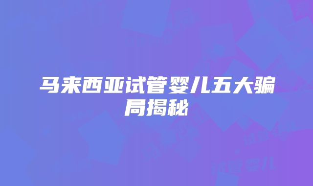 马来西亚试管婴儿五大骗局揭秘
