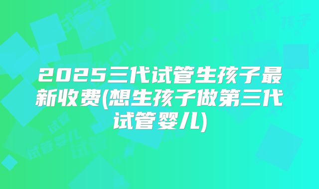 2025三代试管生孩子最新收费(想生孩子做第三代试管婴儿)