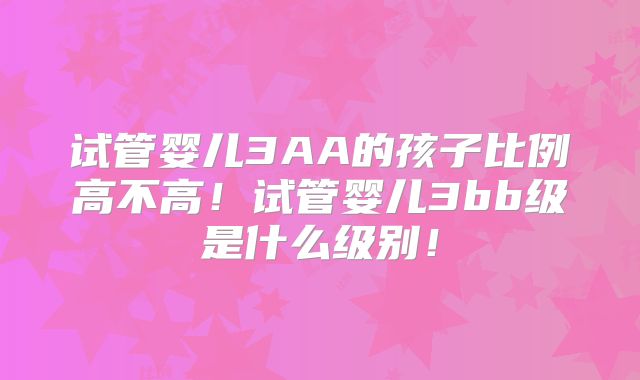 试管婴儿3AA的孩子比例高不高!试管婴儿3bb级是什么级别!