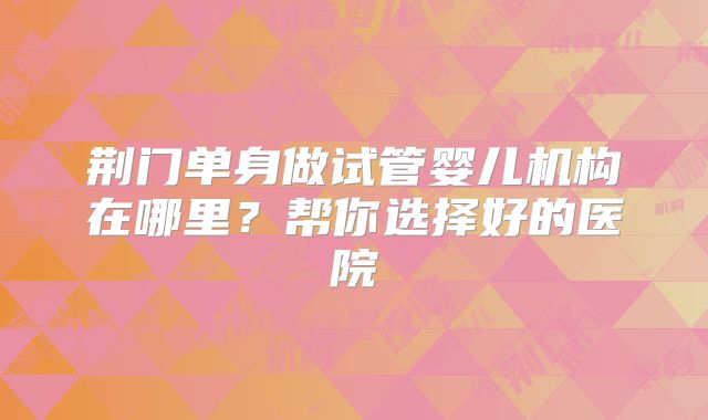 荆门单身做试管婴儿机构在哪里？帮你选择好的医院