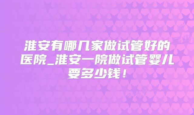淮安有哪几家做试管好的医院_淮安一院做试管婴儿要多少钱！