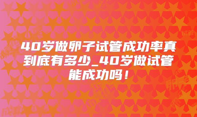 40岁做卵子试管成功率真到底有多少_40岁做试管能成功吗!