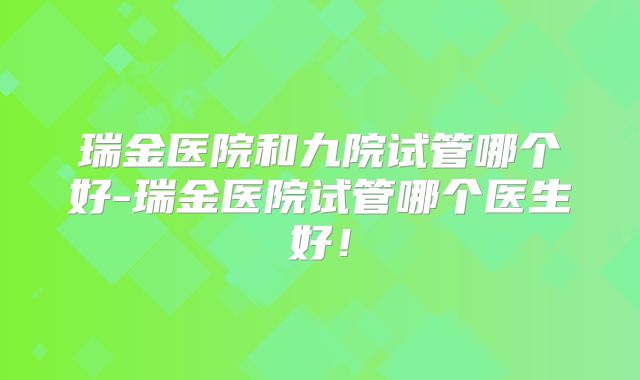 瑞金医院和九院试管哪个好-瑞金医院试管哪个医生好！