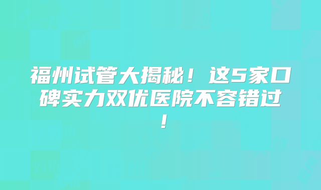福州试管大揭秘！这5家口碑实力双优医院不容错过！