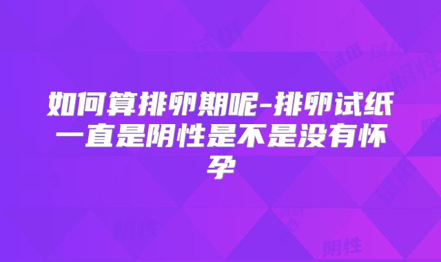 如何算排卵期呢-排卵试纸一直是阴性是不是没有怀孕