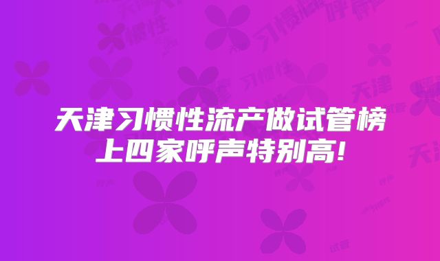 天津习惯性流产做试管榜上四家呼声特别高!