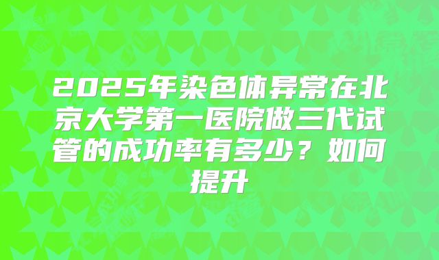 2025年染色体异常在北京大学第一医院做三代试管的成功率有多少?如何提升