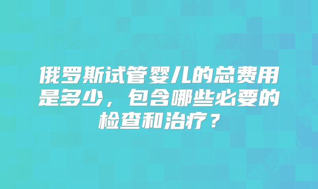 俄罗斯试管婴儿的总费用是多少，包含哪些必要的检查和治疗？