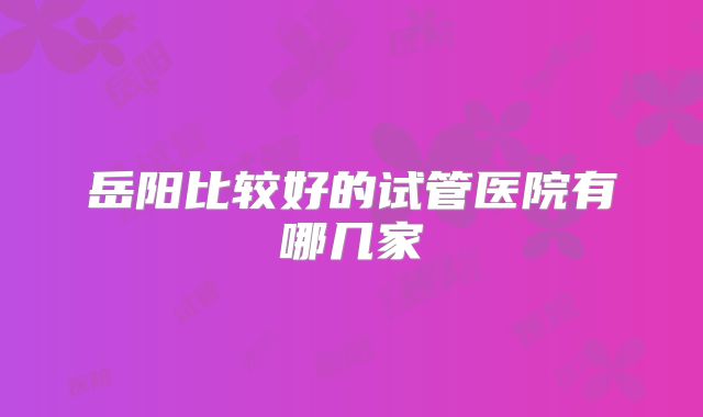 岳阳比较好的试管医院有哪几家