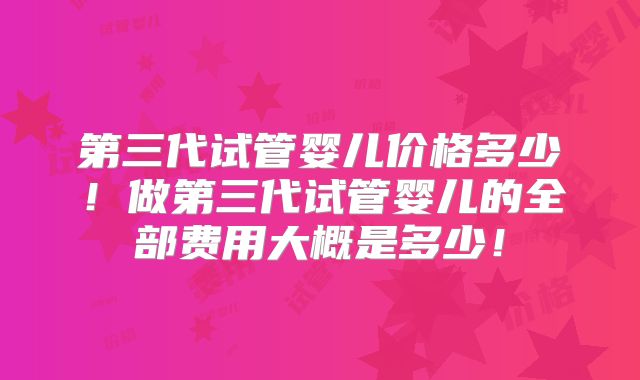 第三代试管婴儿价格多少！做第三代试管婴儿的全部费用大概是多少！