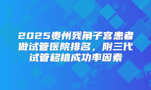 2025贵州残角子宫患者做试管医院排名，附三代试管移植成功率因素