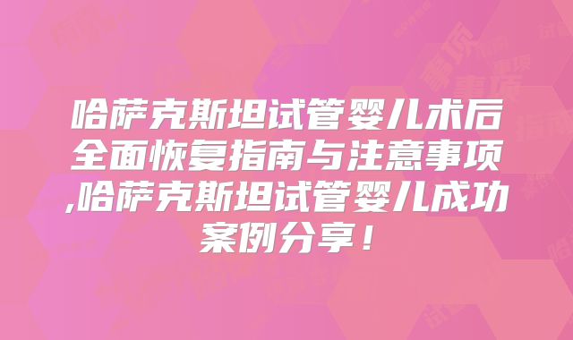 哈萨克斯坦试管婴儿术后全面恢复指南与注意事项,哈萨克斯坦试管婴儿成功案例分享！