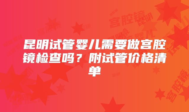 昆明试管婴儿需要做宫腔镜检查吗?附试管价格清单