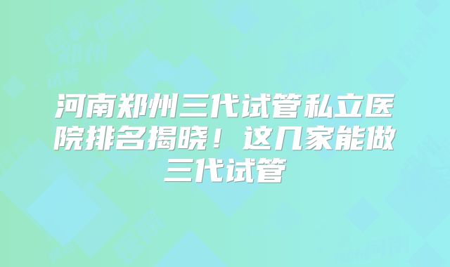 河南郑州三代试管私立医院排名揭晓!这几家能做三代试管