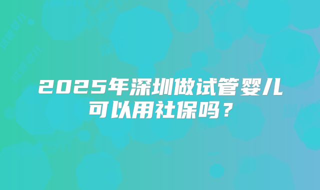 2025年深圳做试管婴儿可以用社保吗？