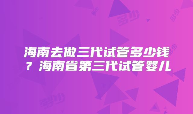海南去做三代试管多少钱？海南省第三代试管婴儿