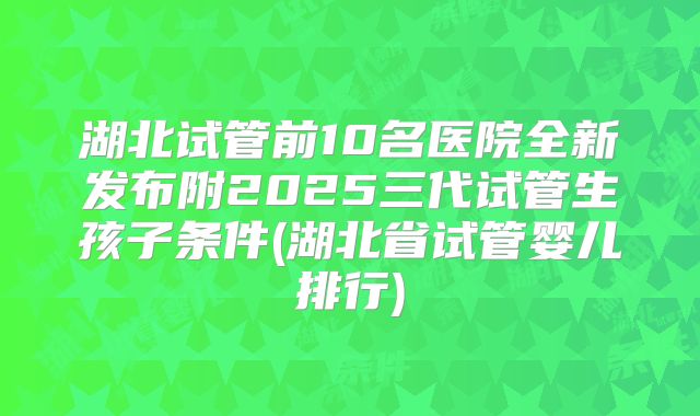 湖北试管前10名医院全新发布附2025三代试管生孩子条件(湖北省试管婴儿排行)