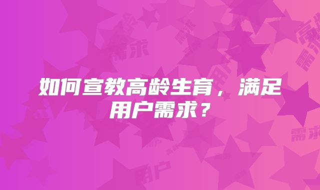 如何宣教高龄生育，满足用户需求？
