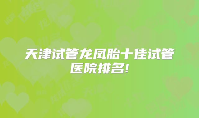 天津试管龙凤胎十佳试管医院排名!